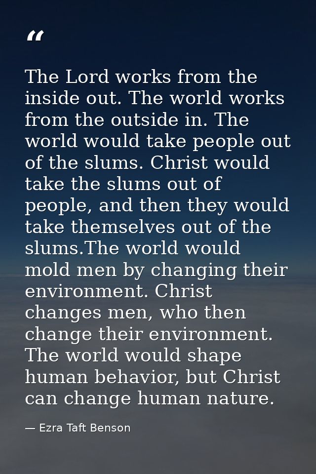 The Lord works from the inside out. The world works from the outside in. The world would take people out of the slums. C — Ezra Taft Benson