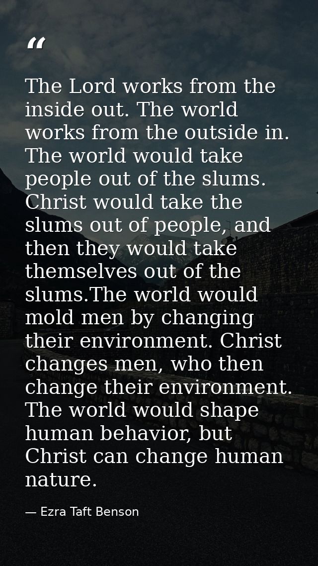 The Lord works from the inside out. The world works from the outside in. The world would take people out of the slums. C — Ezra Taft Benson