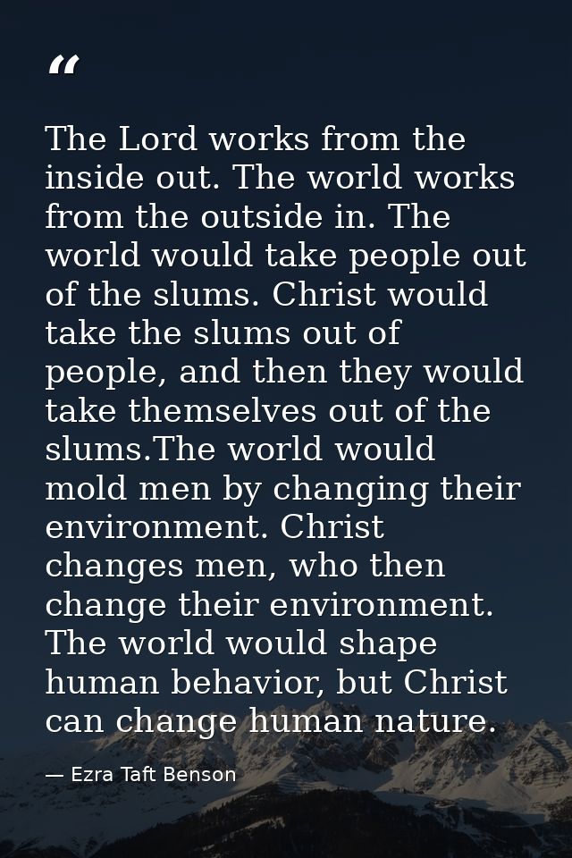 The Lord works from the inside out. The world works from the outside in. The world would take people out of the slums. C — Ezra Taft Benson