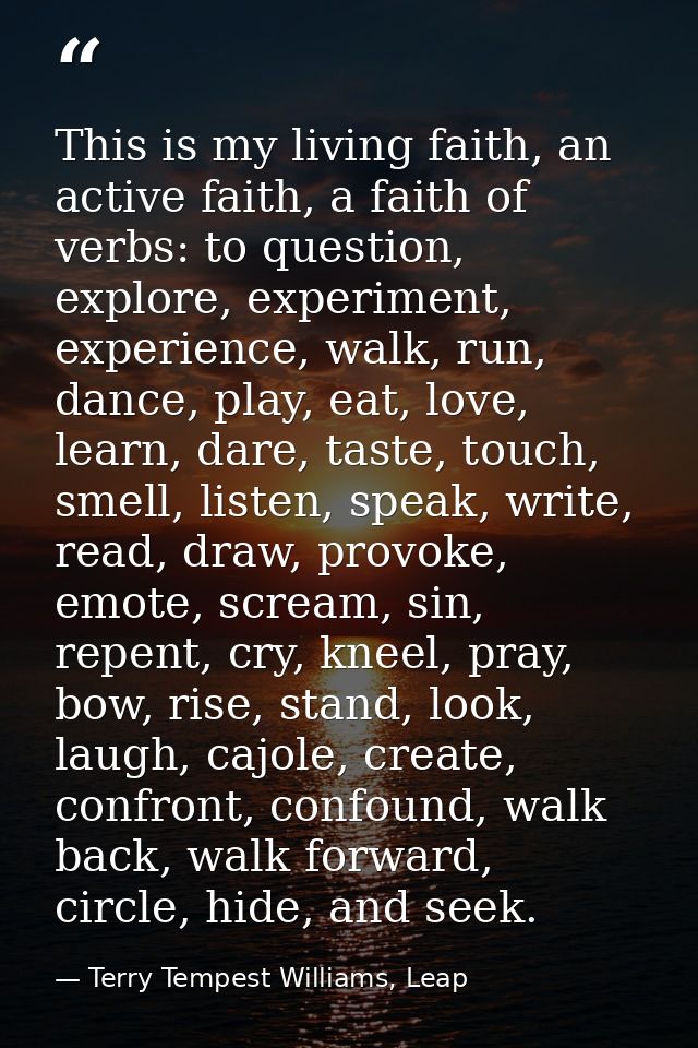 This is my living faith, an active faith, a faith of verbs: to question, explore, experiment, experience, walk, run, dan — Terry Tempest Williams, Leap