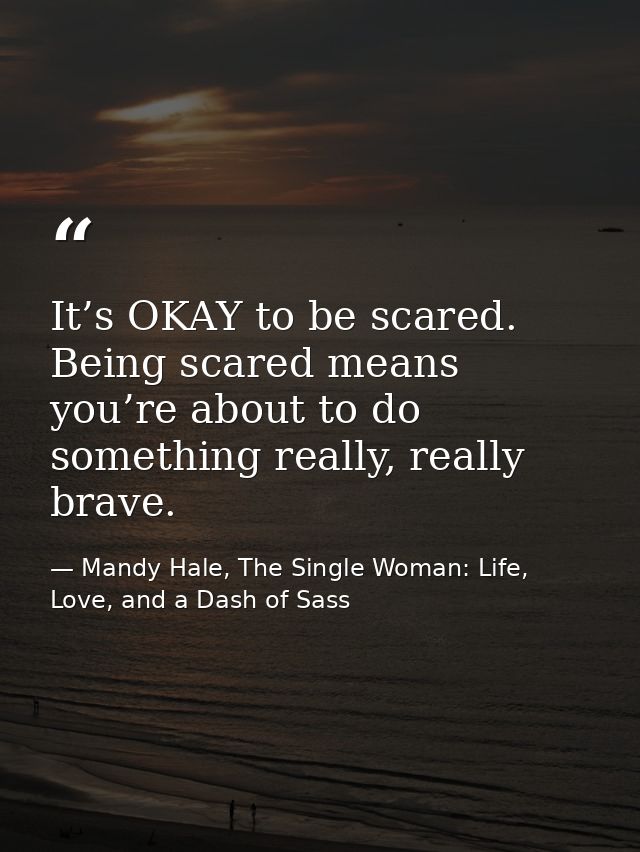 It’s OKAY to be scared. Being scared means you’re about to do something really, really brave. — Mandy Hale, The Single Woman: Life, Love, and a Dash of Sass