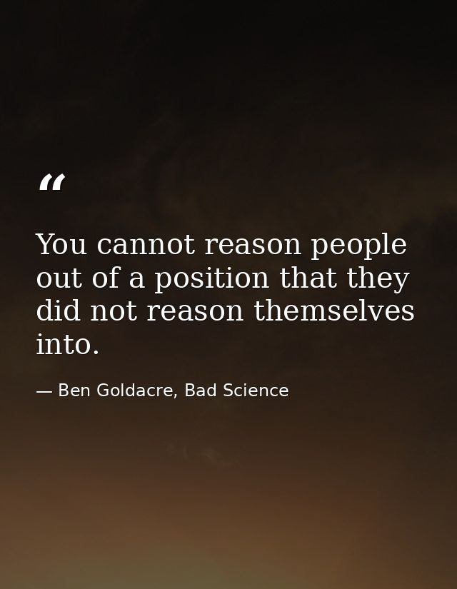 You cannot reason people out of a position that they did not reason themselves into. — Ben Goldacre, Bad Science