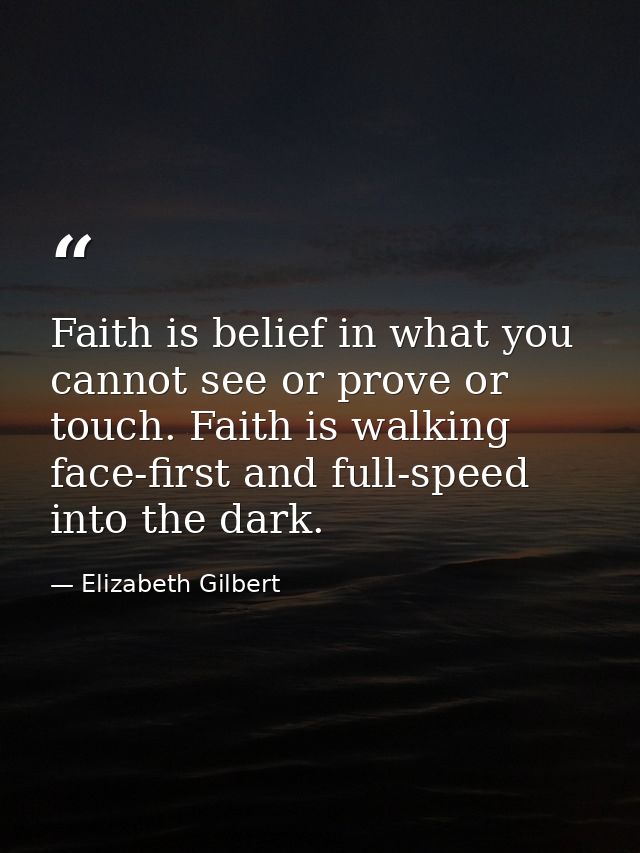 Faith is belief in what you cannot see or prove or touch. Faith is walking face-first and full-speed into the dark. — Elizabeth Gilbert