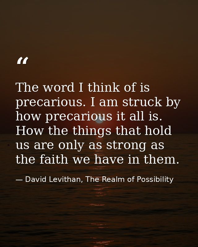 The word I think of is precarious. I am struck by how precarious it all is. How the things that hold us are only as stro — David Levithan, The Realm of Possibility