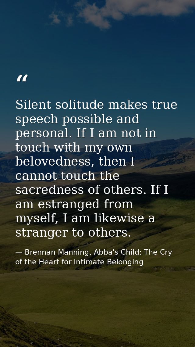 Silent solitude makes true speech possible and personal. If I am not in touch with my own belovedness, then I cannot tou — Brennan Manning, Abba's Child: The Cry of the Heart for Intimate Belonging