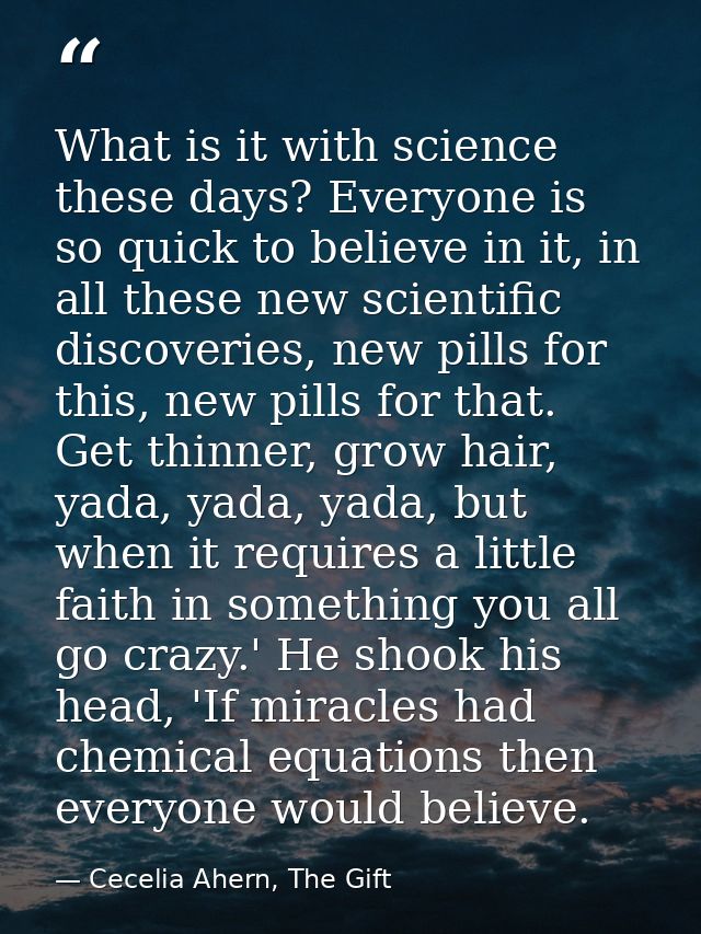 What is it with science these days? Everyone is so quick to believe in it, in all these new scientific discoveries, new  — Cecelia Ahern, The Gift