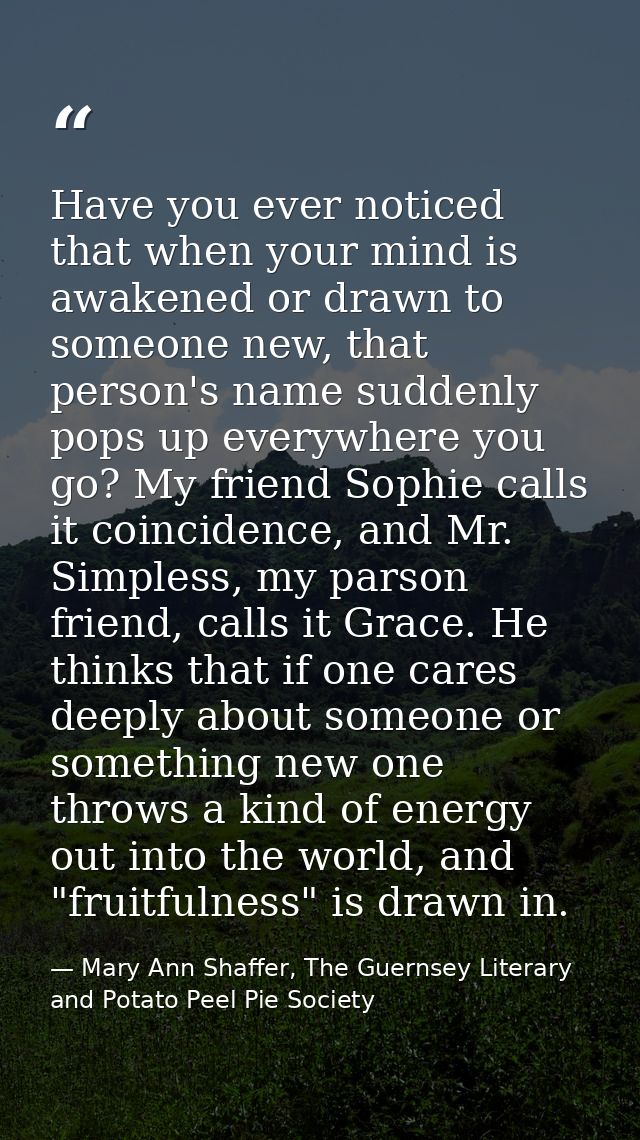 Have you ever noticed that when your mind is awakened or drawn to someone new, that person's name suddenly pops up every — Mary Ann Shaffer, The Guernsey Literary and Potato Peel Pie Society