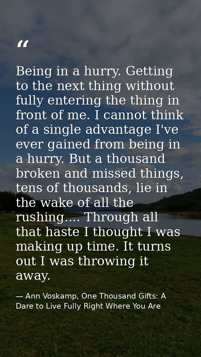Being in a hurry. Getting to the next thing without fully entering the thing in front of me. I cannot think of a single  — Ann Voskamp, One Thousand Gifts: A Dare to Live Fully Right Where You Are