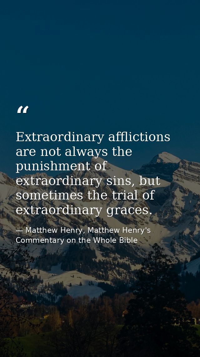 Extraordinary afflictions are not always the punishment of extraordinary sins, but sometimes the trial of extraordinary  — Matthew Henry, Matthew Henry's Commentary on the Whole Bible