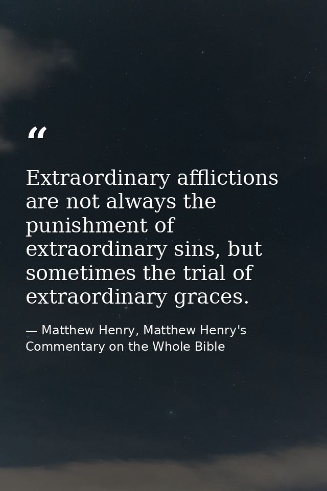 Extraordinary afflictions are not always the punishment of extraordinary sins, but sometimes the trial of extraordinary  — Matthew Henry, Matthew Henry's Commentary on the Whole Bible