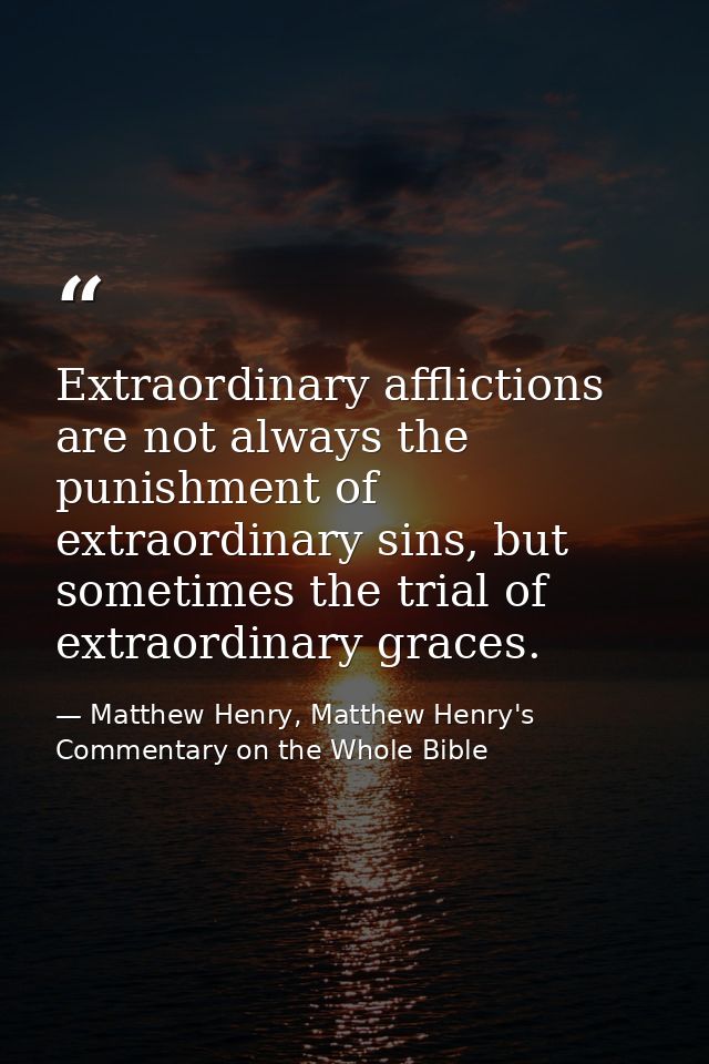 Extraordinary afflictions are not always the punishment of extraordinary sins, but sometimes the trial of extraordinary  — Matthew Henry, Matthew Henry's Commentary on the Whole Bible