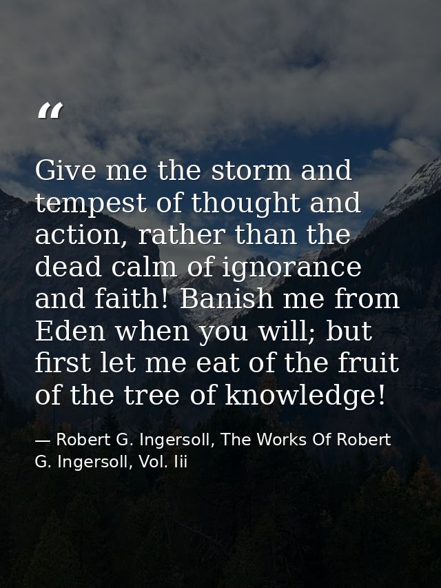 Give me the storm and tempest of thought and action, rather than the dead calm of ignorance and faith! Banish me from Ed — Robert G. Ingersoll, The Works Of Robert G. Ingersoll, Vol. Iii