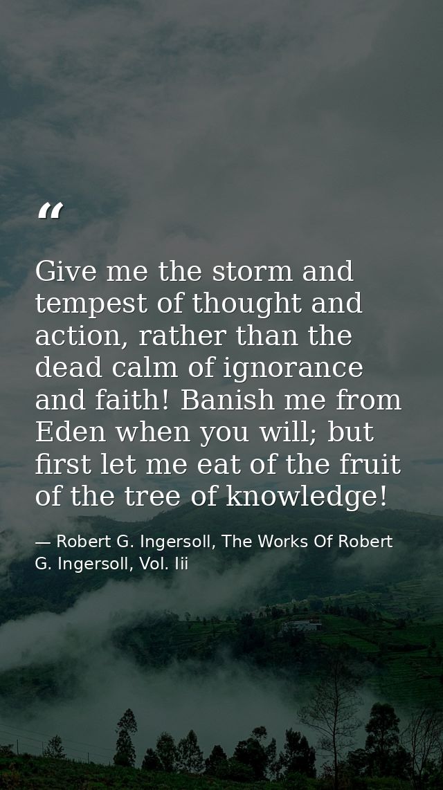Give me the storm and tempest of thought and action, rather than the dead calm of ignorance and faith! Banish me from Ed — Robert G. Ingersoll, The Works Of Robert G. Ingersoll, Vol. Iii