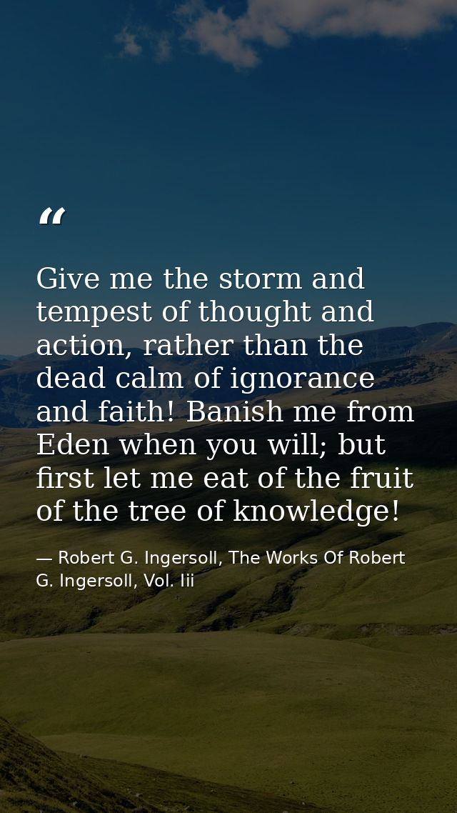 Give me the storm and tempest of thought and action, rather than the dead calm of ignorance and faith! Banish me from Ed — Robert G. Ingersoll, The Works Of Robert G. Ingersoll, Vol. Iii