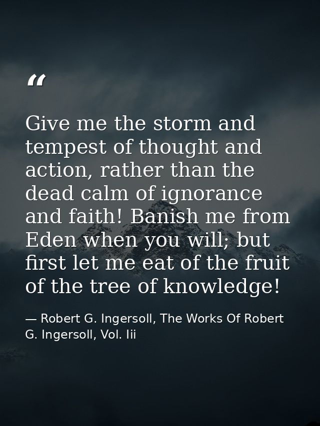 Give me the storm and tempest of thought and action, rather than the dead calm of ignorance and faith! Banish me from Ed — Robert G. Ingersoll, The Works Of Robert G. Ingersoll, Vol. Iii