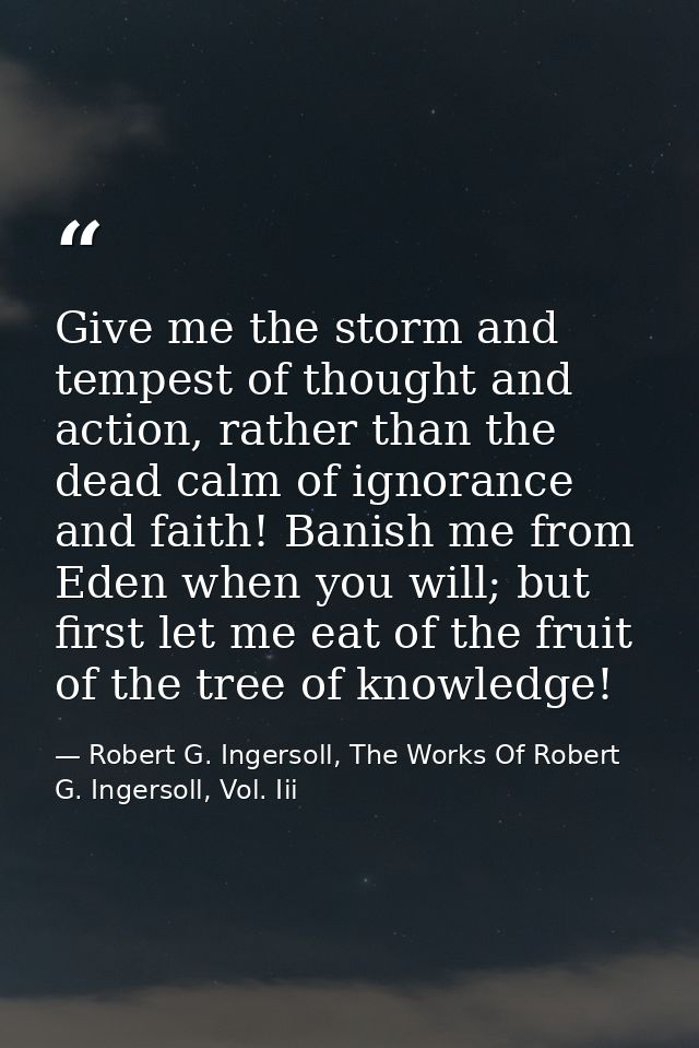 Give me the storm and tempest of thought and action, rather than the dead calm of ignorance and faith! Banish me from Ed — Robert G. Ingersoll, The Works Of Robert G. Ingersoll, Vol. Iii