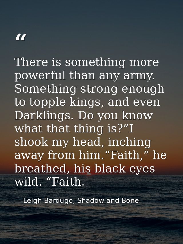 There is something more powerful than any army. Something strong enough to topple kings, and even Darklings. Do you know — Leigh Bardugo, Shadow and Bone