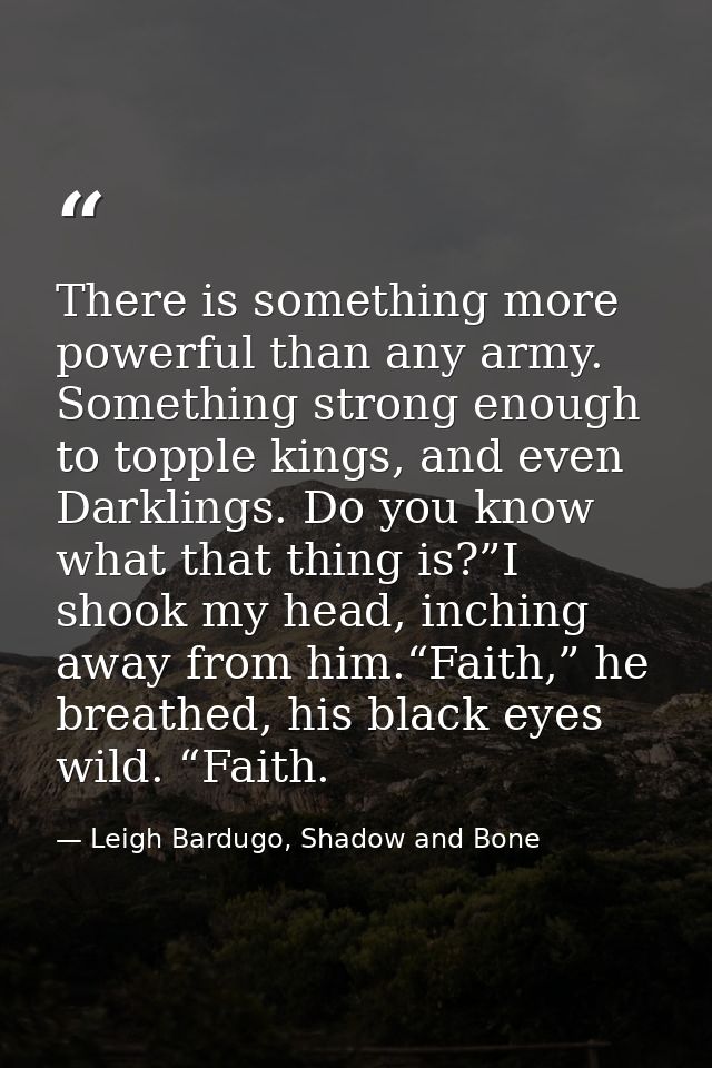 There is something more powerful than any army. Something strong enough to topple kings, and even Darklings. Do you know — Leigh Bardugo, Shadow and Bone