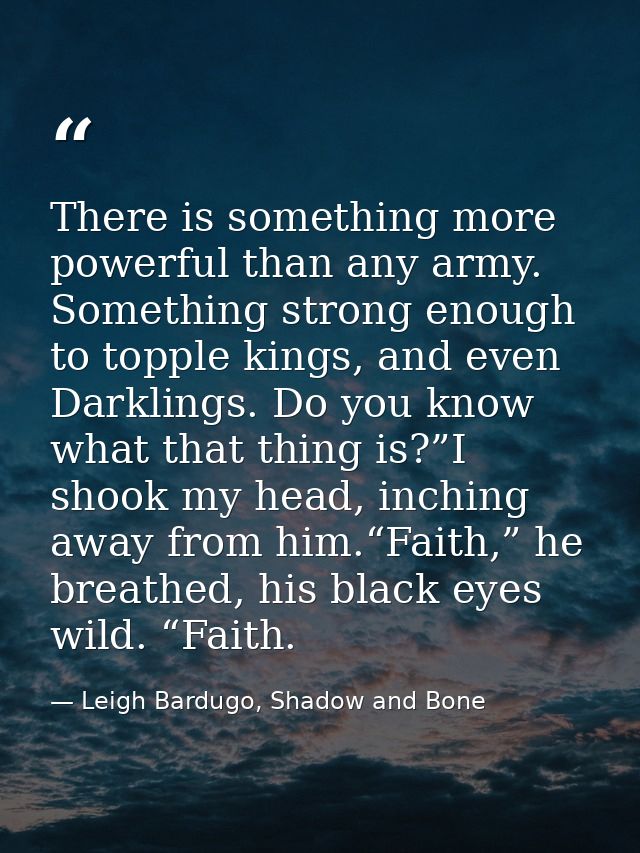 There is something more powerful than any army. Something strong enough to topple kings, and even Darklings. Do you know — Leigh Bardugo, Shadow and Bone