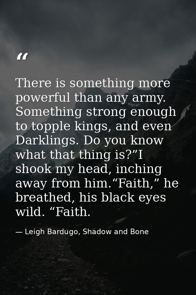 There is something more powerful than any army. Something strong enough to topple kings, and even Darklings. Do you know — Leigh Bardugo, Shadow and Bone