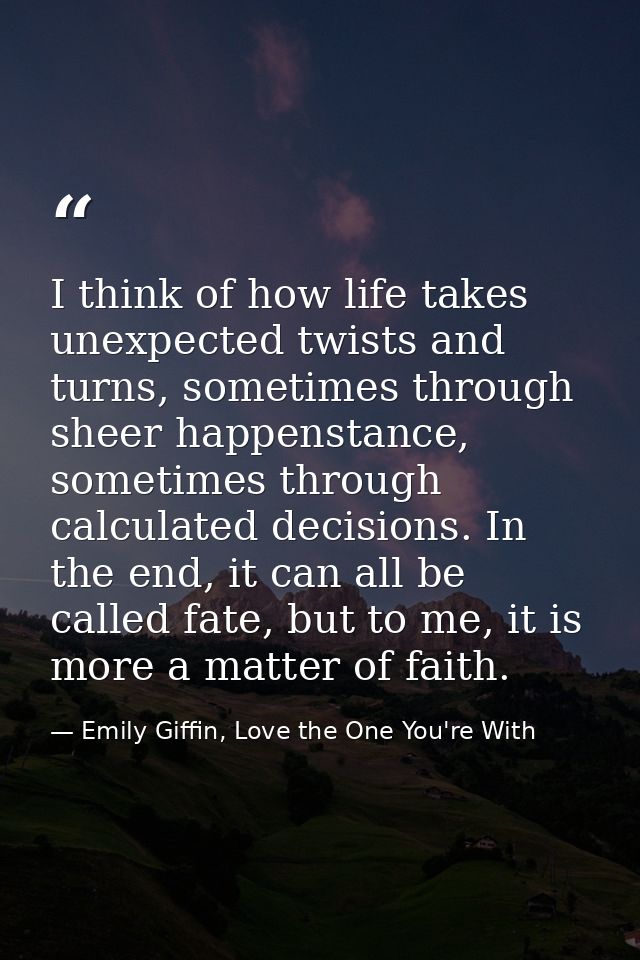 I think of how life takes unexpected twists and turns, sometimes through sheer happenstance, sometimes through calculate — Emily Giffin, Love the One You're With