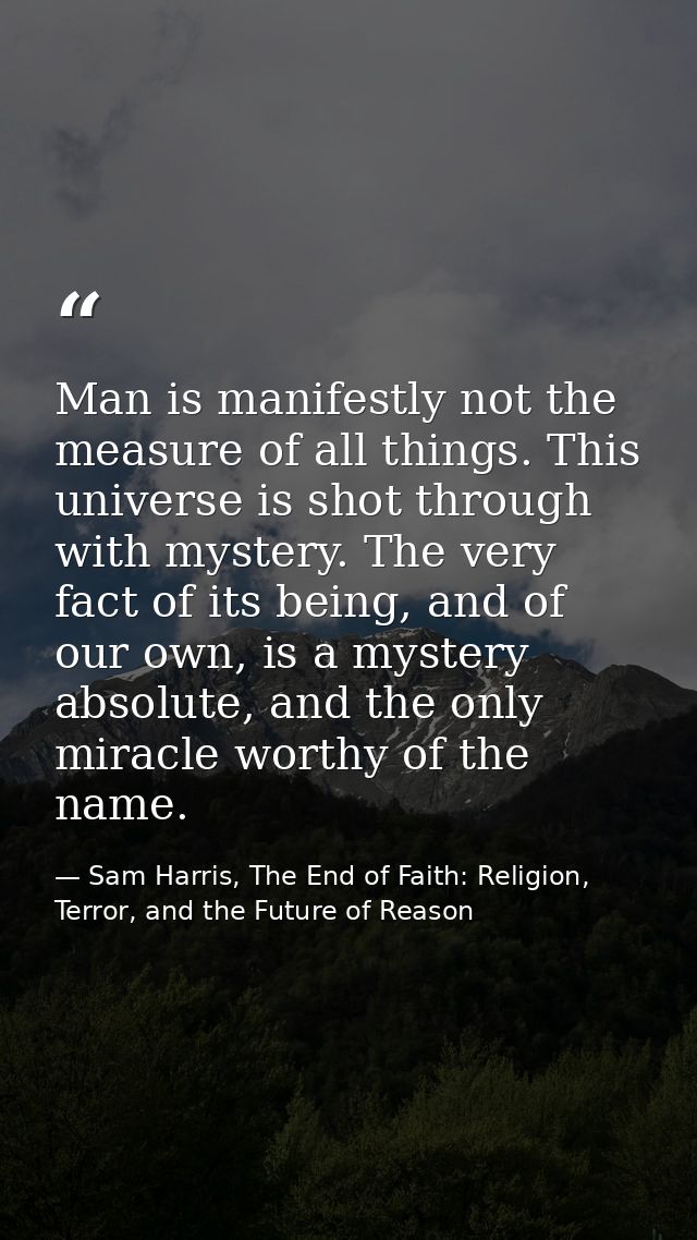 Man is manifestly not the measure of all things. This universe is shot through with mystery. The very fact of its being, — Sam Harris, The End of Faith: Religion, Terror, and the Future of Reason