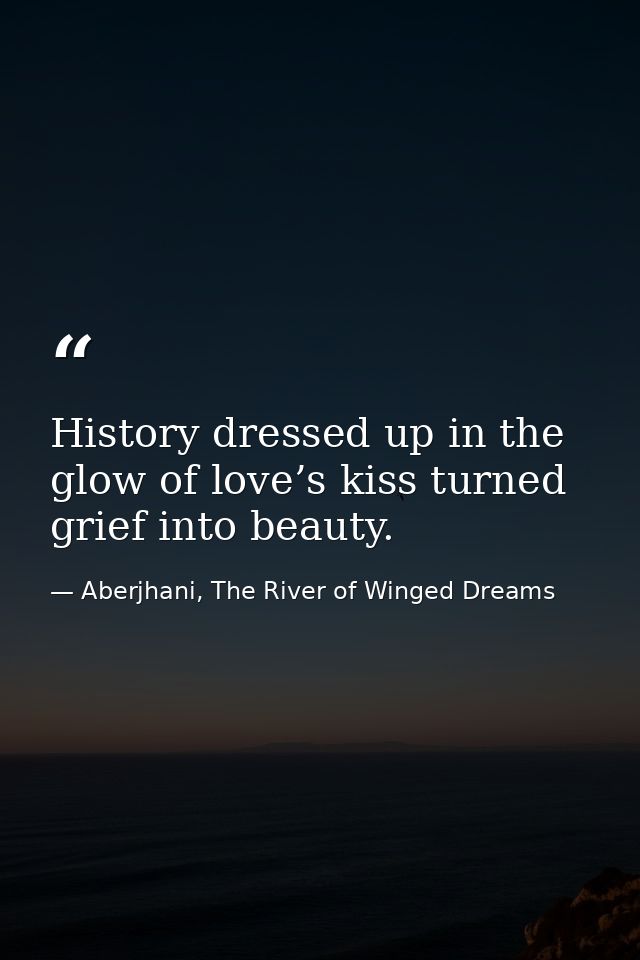 History dressed up in the glow of love’s kiss turned grief into beauty. — Aberjhani, The River of Winged Dreams