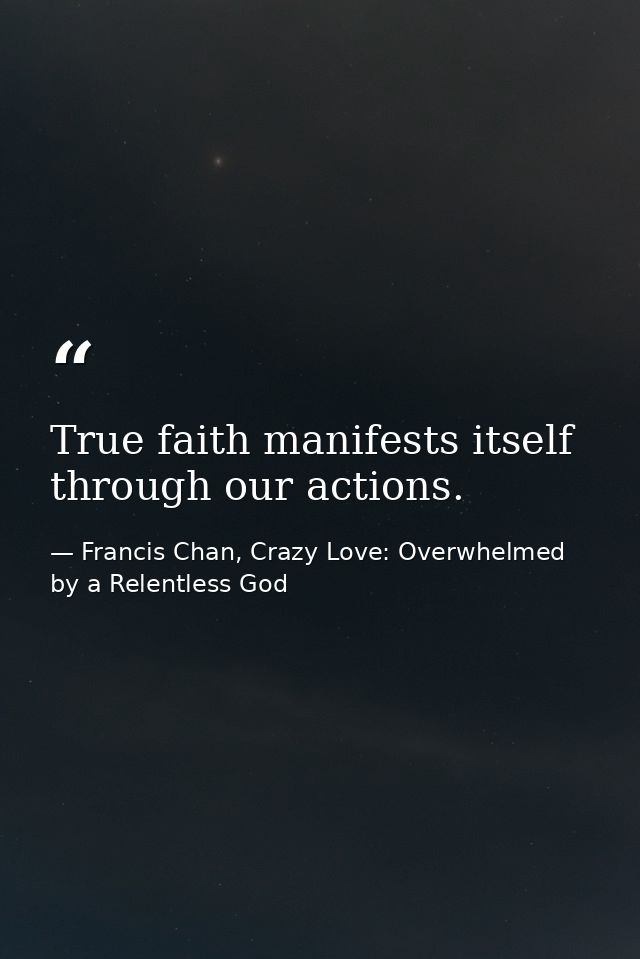 True faith manifests itself through our actions. — Francis Chan, Crazy Love: Overwhelmed by a Relentless God