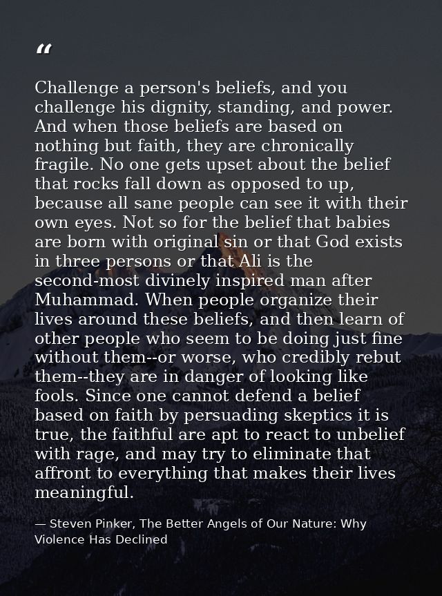 Challenge a person's beliefs, and you challenge his dignity, standing, and power. And when those beliefs are based on no — Steven Pinker, The Better Angels of Our Nature: Why Violence Has Declined