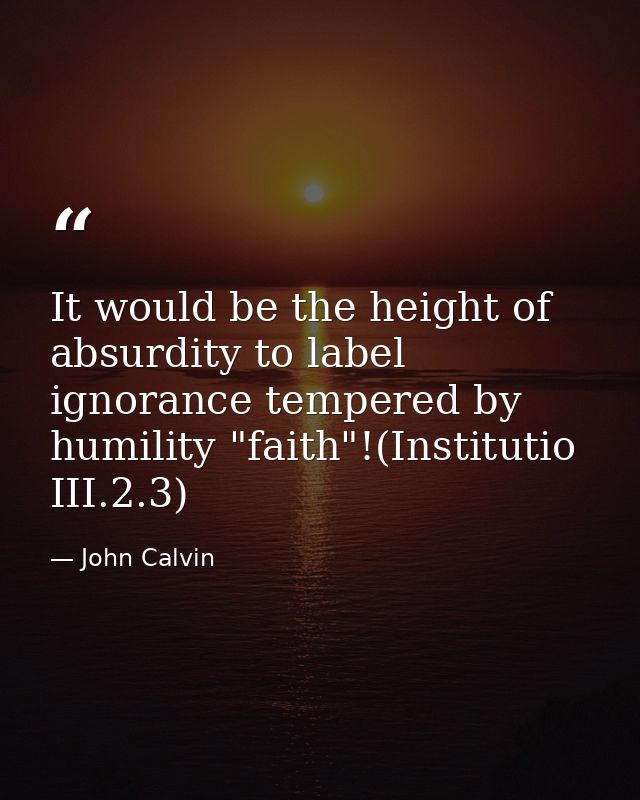 It would be the height of absurdity to label ignorance tempered by humility "faith"!(Institutio III.2.3) — John Calvin