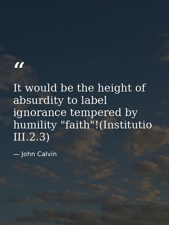 It would be the height of absurdity to label ignorance tempered by humility "faith"!(Institutio III.2.3) — John Calvin