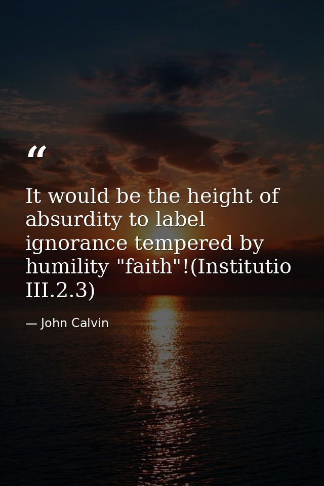 It would be the height of absurdity to label ignorance tempered by humility "faith"!(Institutio III.2.3) — John Calvin