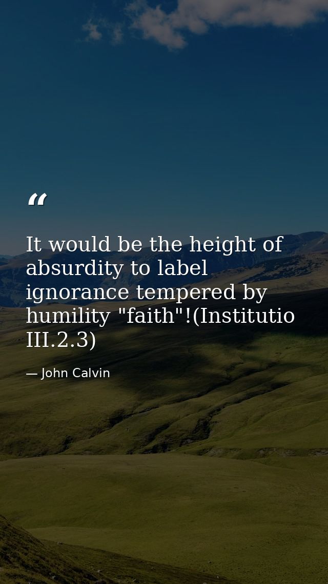 It would be the height of absurdity to label ignorance tempered by humility "faith"!(Institutio III.2.3) — John Calvin