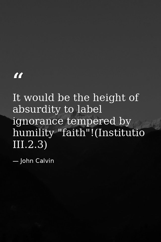 It would be the height of absurdity to label ignorance tempered by humility "faith"!(Institutio III.2.3) — John Calvin