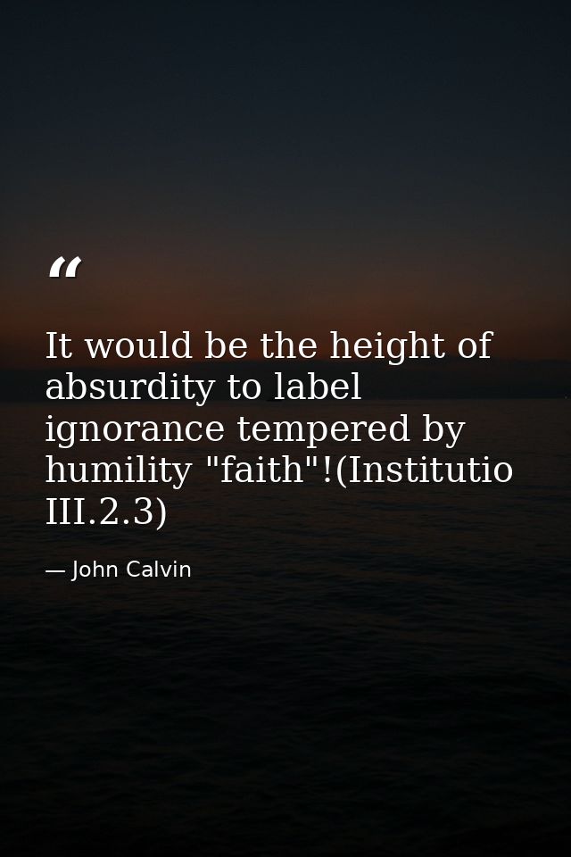 It would be the height of absurdity to label ignorance tempered by humility "faith"!(Institutio III.2.3) — John Calvin