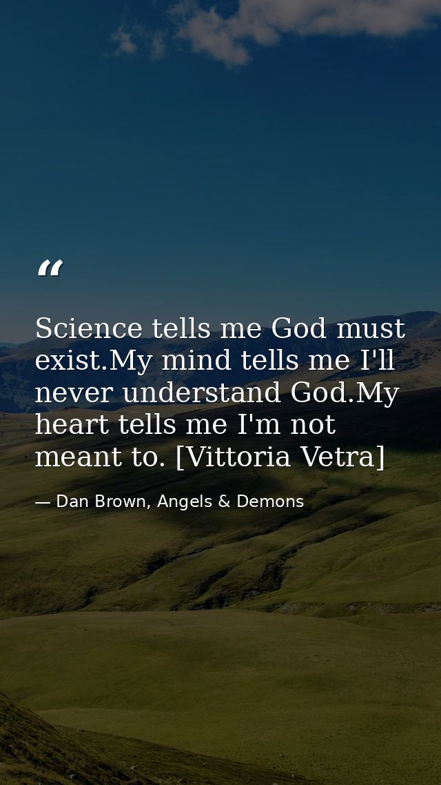 Science tells me God must exist.My mind tells me I'll never understand God.My heart tells me I'm not meant to. [Vittoria — Dan Brown, Angels & Demons