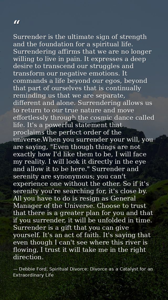 Surrender is the ultimate sign of strength and the foundation for a spiritual life. Surrendering affirms that we are no  — Debbie Ford, Spiritual Divorce: Divorce as a Catalyst for an Extraordinary Life