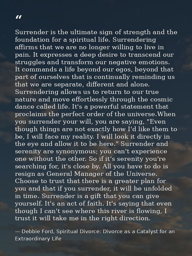 Surrender is the ultimate sign of strength and the foundation for a spiritual life. Surrendering affirms that we are no  — Debbie Ford, Spiritual Divorce: Divorce as a Catalyst for an Extraordinary Life