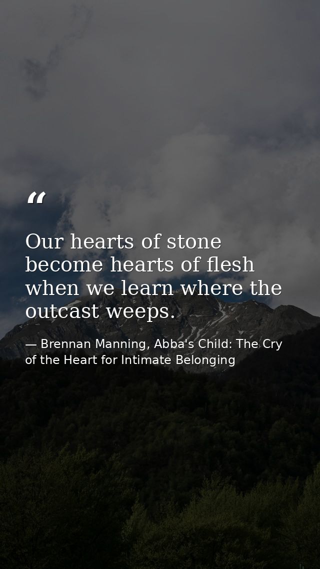 Our hearts of stone become hearts of flesh when we learn where the outcast weeps. — Brennan Manning, Abba's Child: The Cry of the Heart for Intimate Belonging