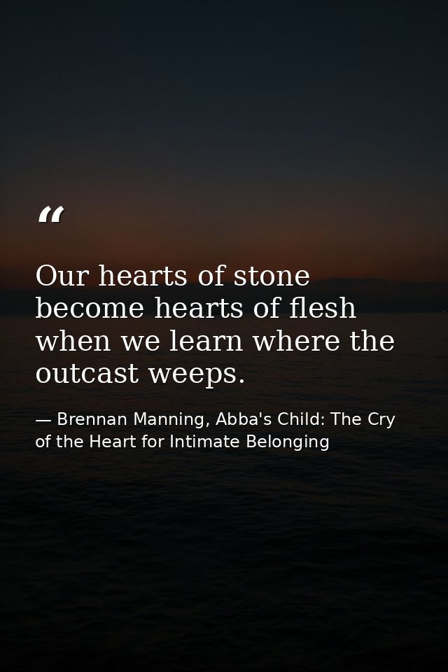 Our hearts of stone become hearts of flesh when we learn where the outcast weeps. — Brennan Manning, Abba's Child: The Cry of the Heart for Intimate Belonging