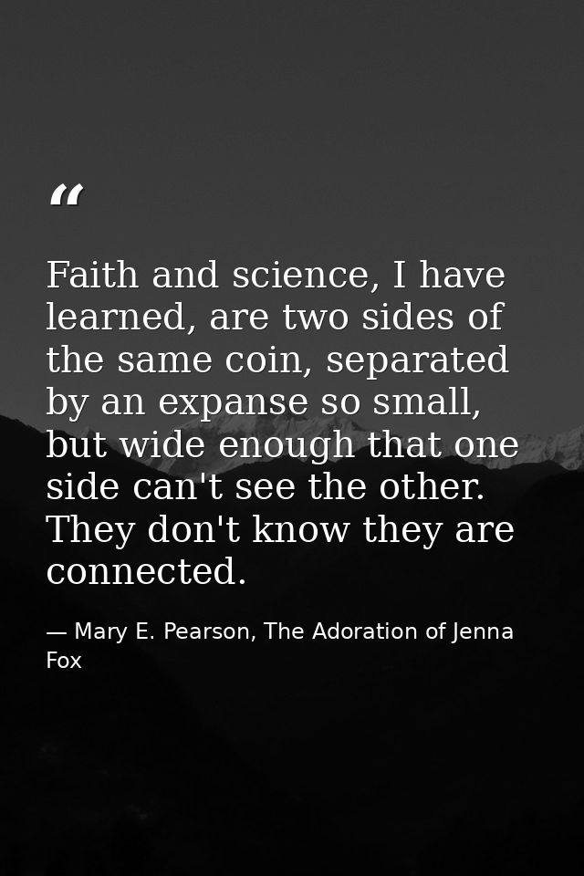 Faith and science, I have learned, are two sides of the same coin, separated by an expanse so small, but wide enough tha — Mary E. Pearson, The Adoration of Jenna Fox