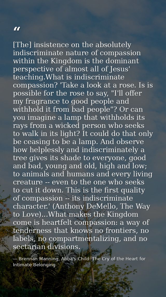 [The] insistence on the absolutely indiscriminate nature of compassion within the Kingdom is the dominant perspective of — Brennan Manning, Abba's Child: The Cry of the Heart for Intimate Belonging