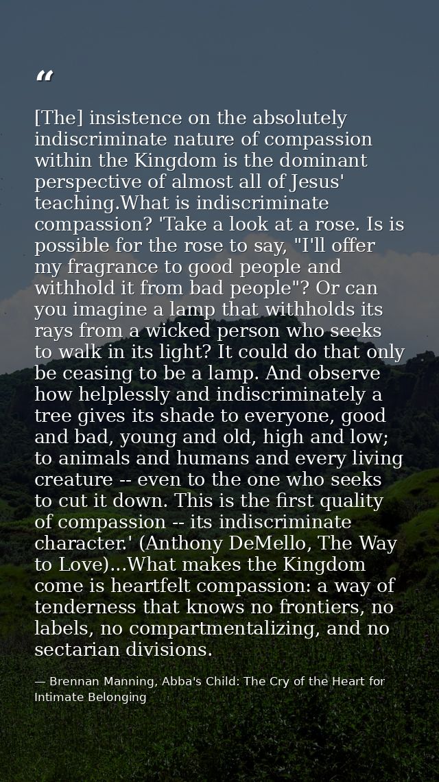 [The] insistence on the absolutely indiscriminate nature of compassion within the Kingdom is the dominant perspective of — Brennan Manning, Abba's Child: The Cry of the Heart for Intimate Belonging