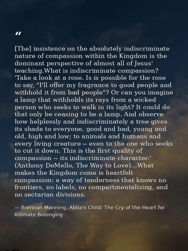 [The] insistence on the absolutely indiscriminate nature of compassion within the Kingdom is the dominant perspective of — Brennan Manning, Abba's Child: The Cry of the Heart for Intimate Belonging