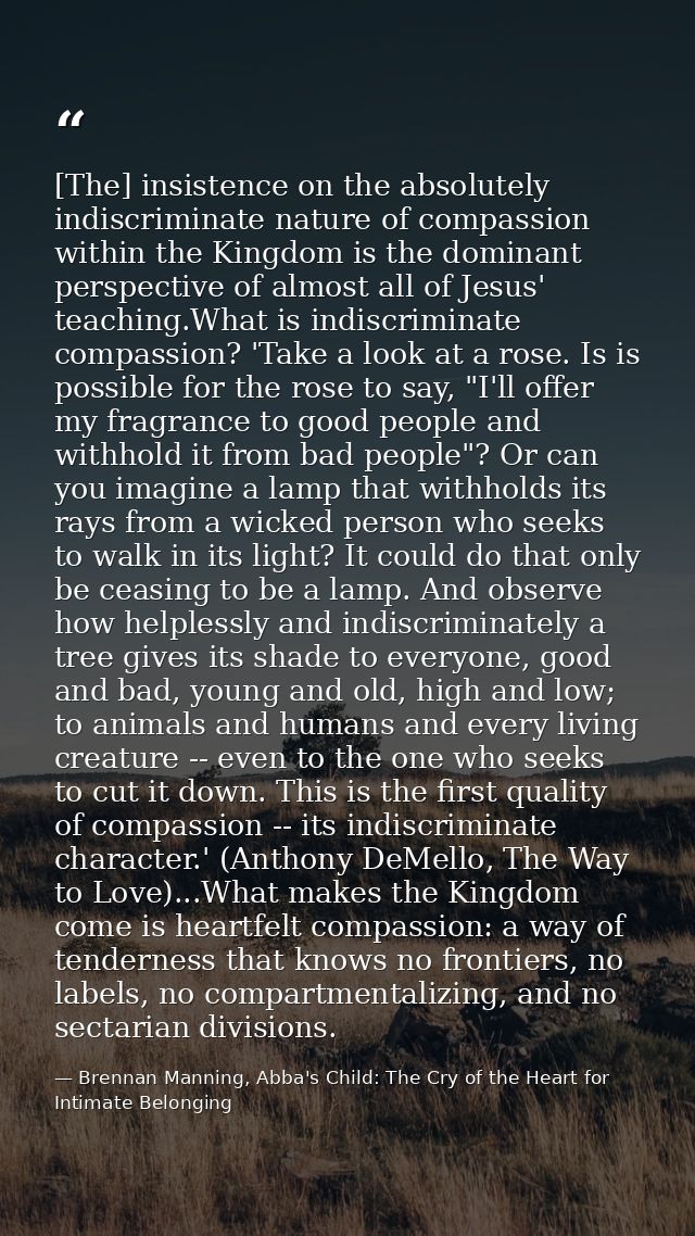 [The] insistence on the absolutely indiscriminate nature of compassion within the Kingdom is the dominant perspective of — Brennan Manning, Abba's Child: The Cry of the Heart for Intimate Belonging