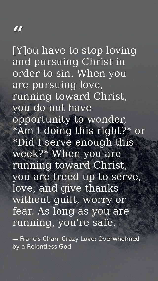 [Y]ou have to stop loving and pursuing Christ in order to sin. When you are pursuing love, running toward Christ, you do — Francis Chan, Crazy Love: Overwhelmed by a Relentless God