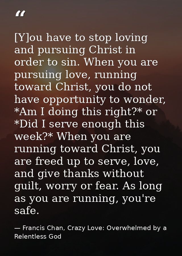 [Y]ou have to stop loving and pursuing Christ in order to sin. When you are pursuing love, running toward Christ, you do — Francis Chan, Crazy Love: Overwhelmed by a Relentless God