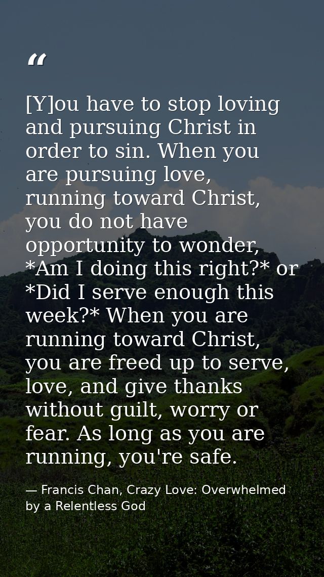 [Y]ou have to stop loving and pursuing Christ in order to sin. When you are pursuing love, running toward Christ, you do — Francis Chan, Crazy Love: Overwhelmed by a Relentless God