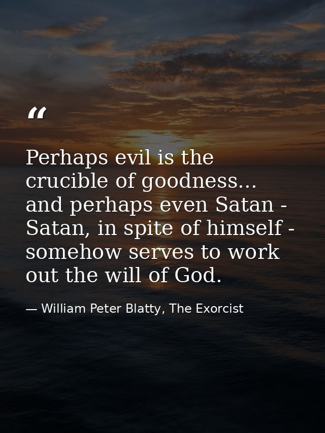 Perhaps evil is the crucible of goodness... and perhaps even Satan - Satan, in spite of himself - somehow serves to work — William Peter Blatty, The Exorcist