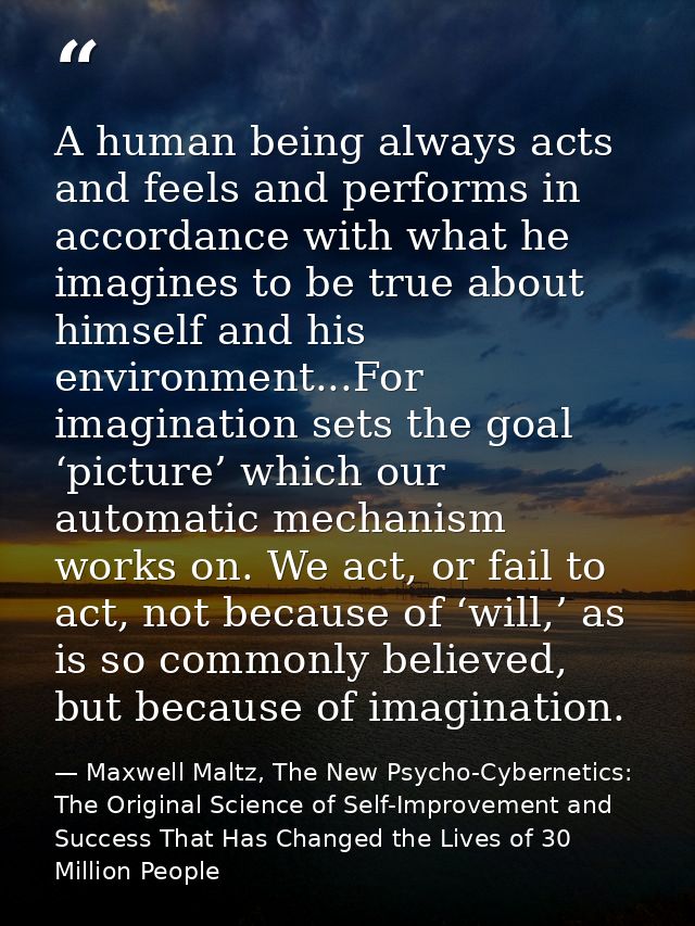 A human being always acts and feels and performs in accordance with what he imagines to be true about himself and his en — Maxwell Maltz, The New Psycho-Cybernetics: The Original Science of Self-Improvement and Success That Has Changed the Lives of 30 Million People